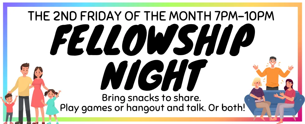 Fellowship Night, the 2nd Friday of the month, 7pm to 10pm. Bring snacks to share. Play games or hang out and talk. Or both!